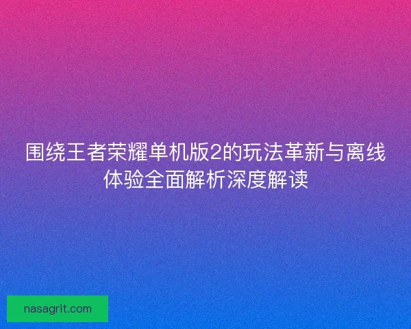 围绕王者荣耀单机版2的玩法革新与离线体验全面解析深度解读