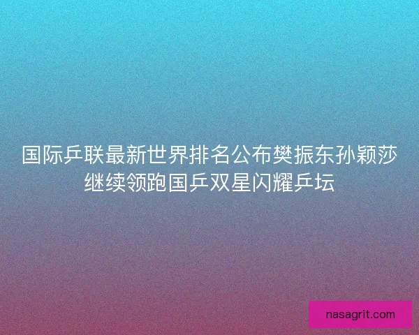 国际乒联最新世界排名公布樊振东孙颖莎继续领跑国乒双星闪耀乒坛