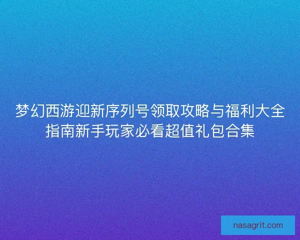 梦幻西游迎新序列号领取攻略与福利大全指南新手玩家必看超值礼包合集