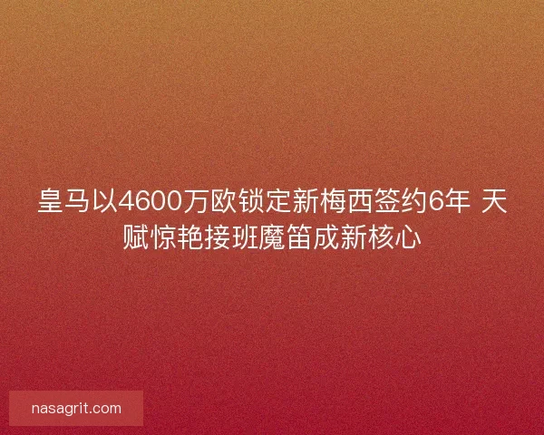 皇马以4600万欧锁定新梅西签约6年 天赋惊艳接班魔笛成新核心